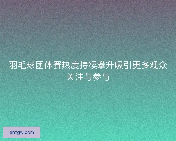 羽毛球团体赛热度持续攀升吸引更多观众关注与参与