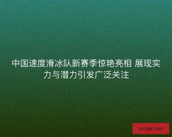 中国速度滑冰队新赛季惊艳亮相 展现实力与潜力引发广泛关注