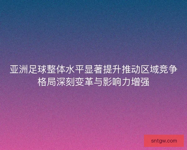 亚洲足球整体水平显著提升推动区域竞争格局深刻变革与影响力增强 亚洲足球整体水平显著提升推动区域竞争格局深刻变革与影响力增强