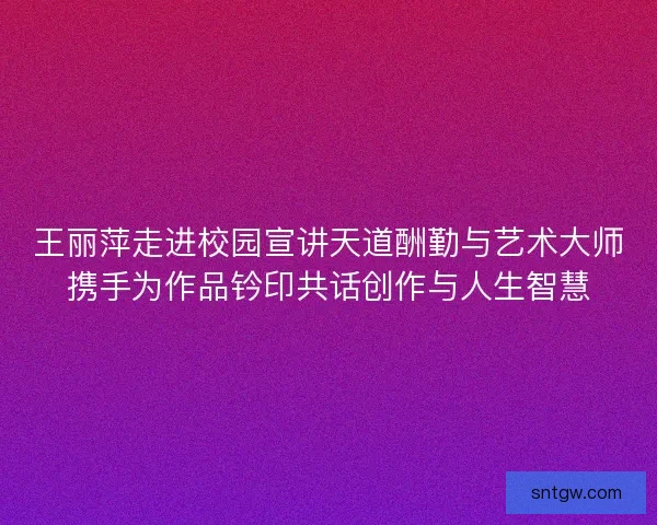王丽萍走进校园宣讲天道酬勤与艺术大师携手为作品钤印共话创作与人生智慧 王丽萍走进校园宣讲天道酬勤与艺术大师携手为作品钤印共话创作与人生智慧
