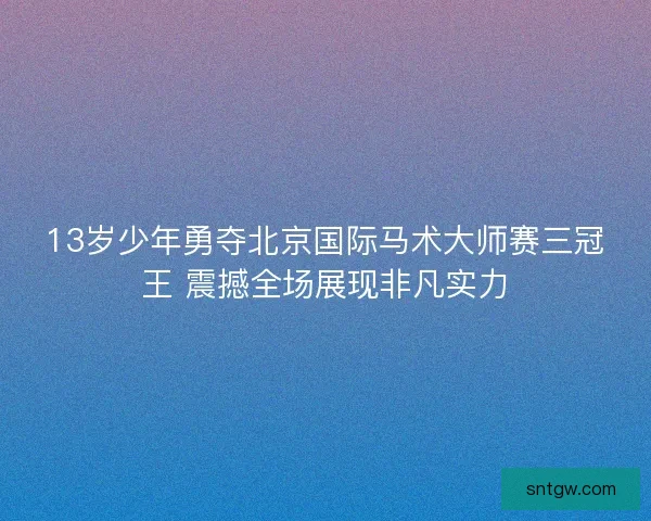 13岁少年勇夺北京国际马术大师赛三冠王 震撼全场展现非凡实力 13岁少年勇夺北京国际马术大师赛三冠王 震撼全场展现非凡实力