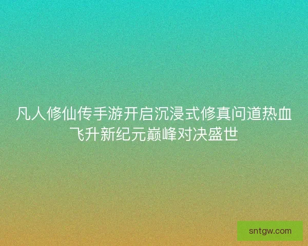 凡人修仙传手游开启沉浸式修真问道热血飞升新纪元巅峰对决盛世