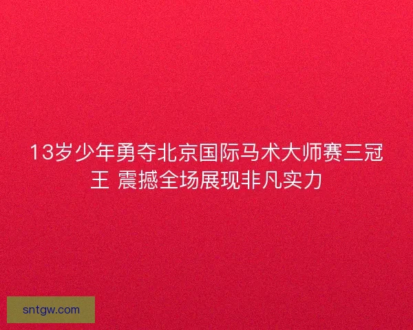 13岁少年勇夺北京国际马术大师赛三冠王 震撼全场展现非凡实力 13岁少年勇夺北京国际马术大师赛三冠王 震撼全场展现非凡实力
