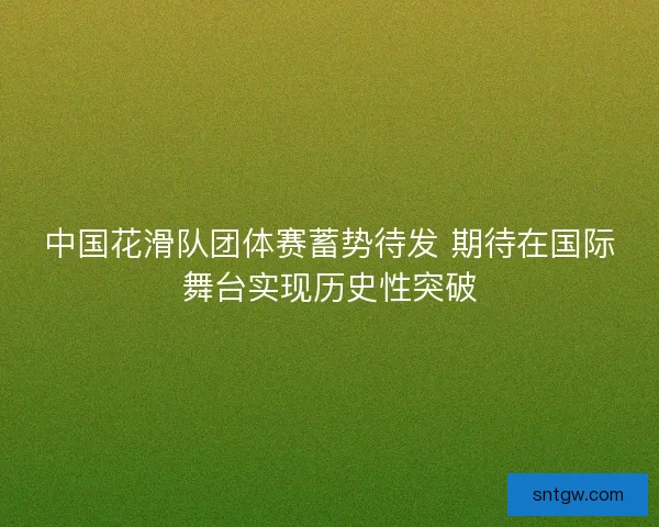 中国花滑队团体赛蓄势待发 期待在国际舞台实现历史性突破