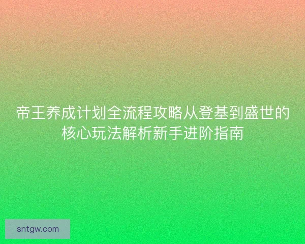 帝王养成计划全流程攻略从登基到盛世的核心玩法解析新手进阶指南