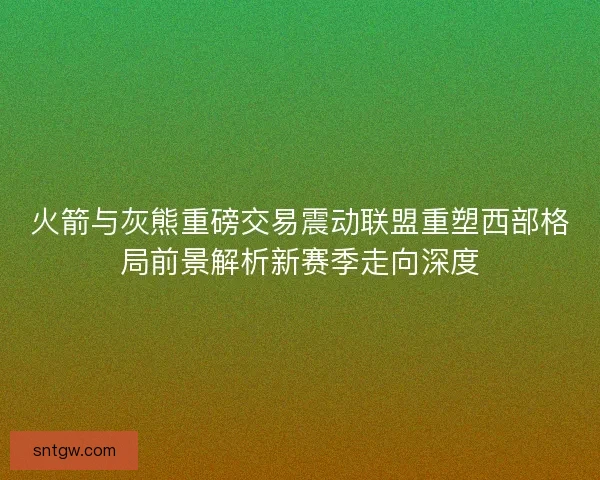 火箭与灰熊重磅交易震动联盟重塑西部格局前景解析新赛季走向深度