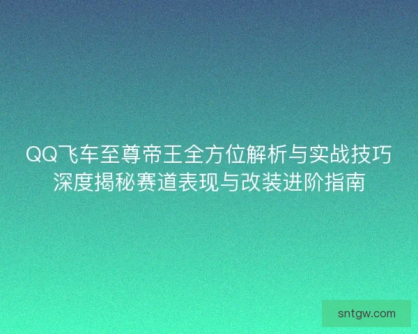QQ飞车至尊帝王全方位解析与实战技巧深度揭秘赛道表现与改装进阶指南