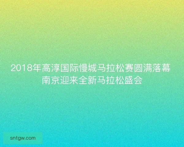 2018年高淳国际慢城马拉松赛圆满落幕 南京迎来全新马拉松盛会 2018年高淳国际慢城马拉松赛圆满落幕 南京迎来全新马拉松盛会