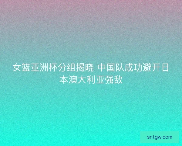 女篮亚洲杯分组揭晓 中国队成功避开日本澳大利亚强敌 女篮亚洲杯分组揭晓 中国队成功避开日本澳大利亚强敌